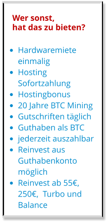 •	Hardwaremiete einmalig •	Hosting Sofortzahlung •	Hostingbonus •	20 Jahre BTC Mining •	Gutschriften täglich •	Guthaben als BTC •	jederzeit auszahlbar •	Reinvest aus Guthabenkonto möglich •	Reinvest ab 55€, 250€,  Turbo und Balance Wer sonst, hat das zu bieten?